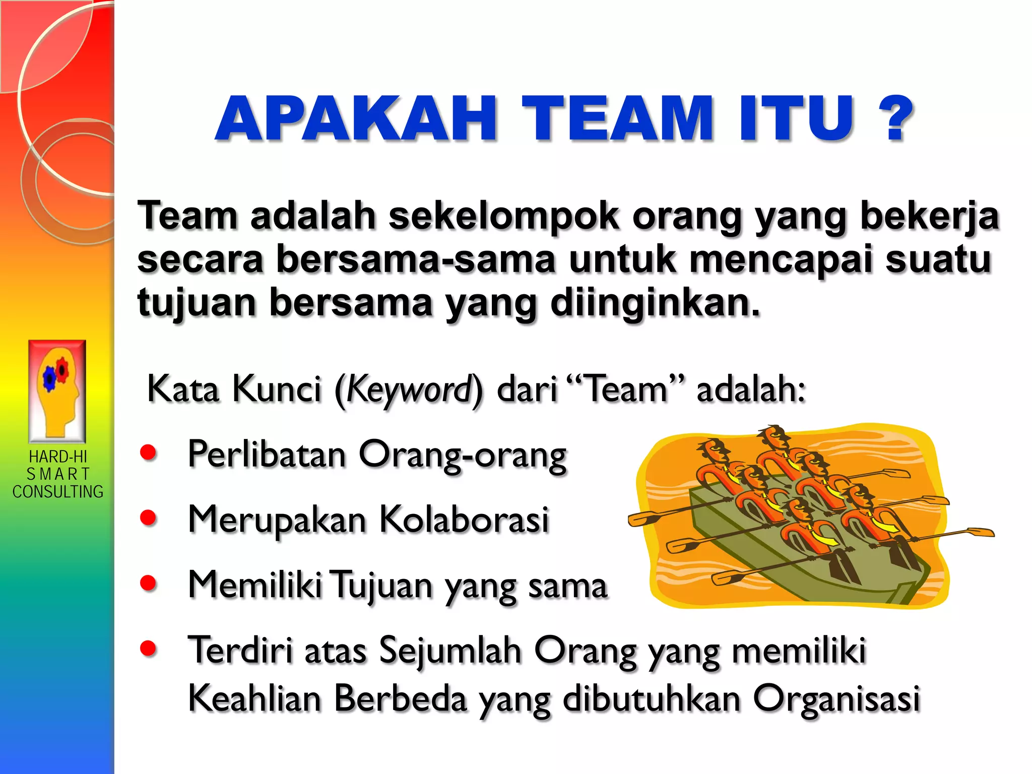 HARD-HI
S M A R T
CONSULTING
APAKAH TEAM ITU ?
Team adalah sekelompok orang yang bekerja
secara bersama-sama untuk mencapai suatu
tujuan bersama yang diinginkan.
Kata Kunci (Keyword) dari “Team” adalah:
 Perlibatan Orang-orang
 Merupakan Kolaborasi
 MemilikiTujuan yang sama
 Terdiri atas Sejumlah Orang yang memiliki
Keahlian Berbeda yang dibutuhkan Organisasi
 