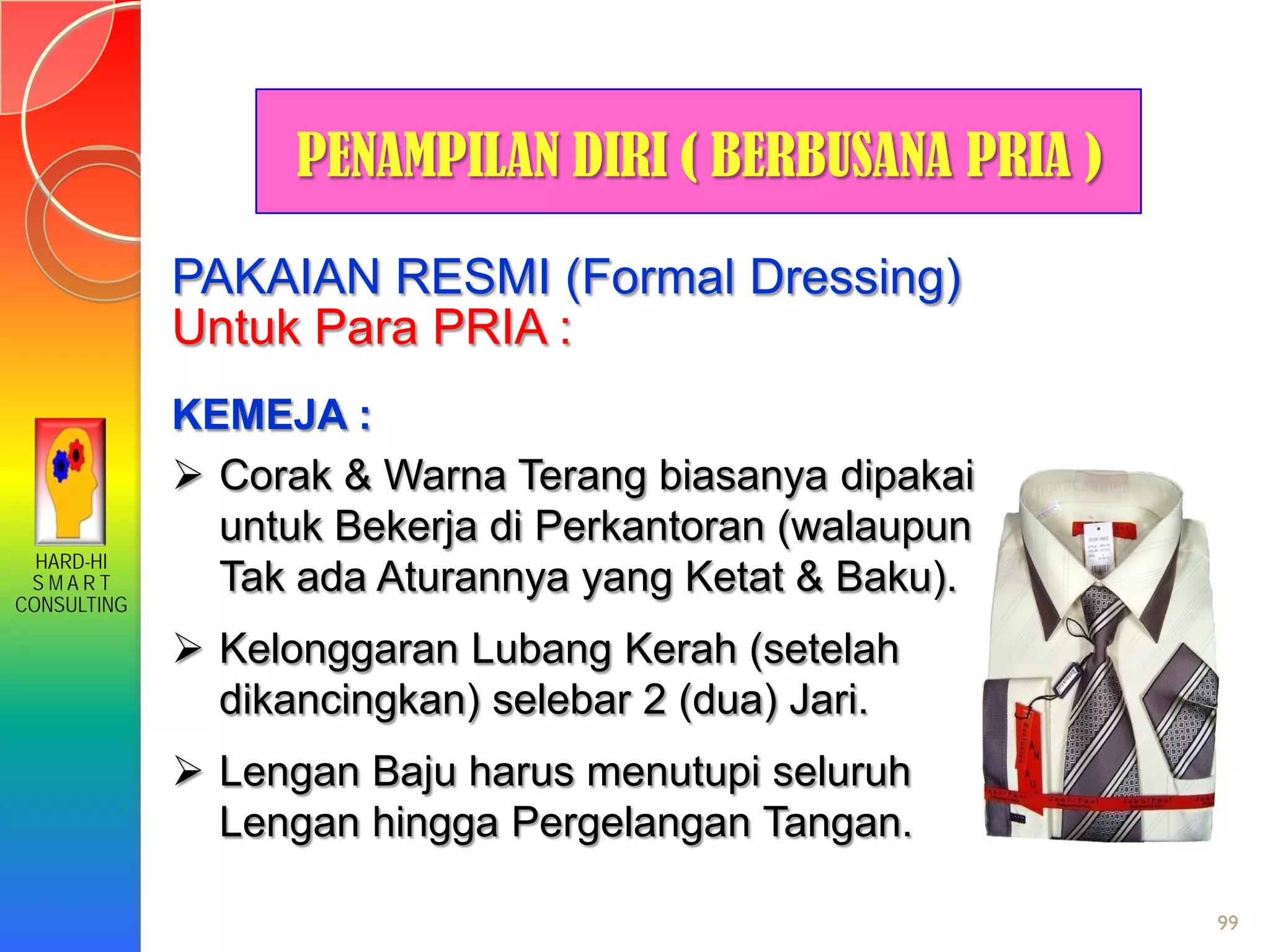 HARD-HI
S M A R T
CONSULTING
99
PAKAIAN RESMI (Formal Dressing)
Untuk Para PRIA :
KEMEJA :
 Corak & Warna Terang biasanya dipakai
untuk Bekerja di Perkantoran (walaupun
Tak ada Aturannya yang Ketat & Baku).
 Kelonggaran Lubang Kerah (setelah
dikancingkan) selebar 2 (dua) Jari.
 Lengan Baju harus menutupi seluruh
Lengan hingga Pergelangan Tangan.
PENAMPILAN DIRI ( BERBUSANA PRIA )
 