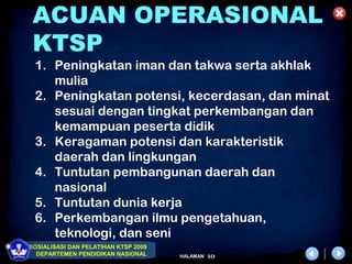 ACUAN OPERASIONAL
 KTSP
 1. Peningkatan iman dan takwa serta akhlak
    mulia
 2. Peningkatan potensi, kecerdasan, dan minat
    sesuai dengan tingkat perkembangan dan
    kemampuan peserta didik
 3. Keragaman potensi dan karakteristik
    daerah dan lingkungan
 4. Tuntutan pembangunan daerah dan
    nasional
 5. Tuntutan dunia kerja
 6. Perkembangan ilmu pengetahuan,
    teknologi, dan seni
SOSIALISASI DAN PELATIHAN KTSP 2009
  DEPARTEMEN PENDIDIKAN NASIONAL      HALAMAN   10
 