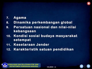 7.  Agama
8.  Dinamika perkembangan global
9.  Persatuan nasional dan nilai-nilai
    kebangsaan
10. Kondisi sosial budaya masyarakat
    setempat
11. Kesetaraan Jender
12. Karakteristik satuan pendidikan




SOSIALISASI DAN PELATIHAN KTSP 2009
  DEPARTEMEN PENDIDIKAN NASIONAL      HALAMAN   11
 