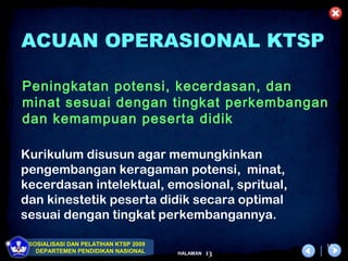 ACUAN OPERASIONAL KTSP

Peningkatan potensi, kecerdasan, dan
minat sesuai dengan tingkat perkembangan
dan kemampuan peserta didik

Kurikulum disusun agar memungkinkan
pengembangan keragaman potensi, minat,
kecerdasan intelektual, emosional, spritual,
dan kinestetik peserta didik secara optimal
sesuai dengan tingkat perkembangannya.

 SOSIALISASI DAN PELATIHAN KTSP 2009                  13
   DEPARTEMEN PENDIDIKAN NASIONAL      HALAMAN   13
 