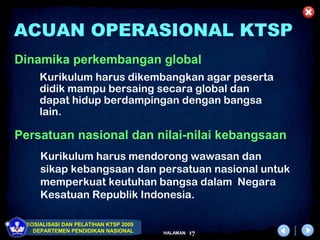 ACUAN OPERASIONAL KTSP
Dinamika perkembangan global
     Kurikulum harus dikembangkan agar peserta
     didik mampu bersaing secara global dan
     dapat hidup berdampingan dengan bangsa
     lain.

Persatuan nasional dan nilai-nilai kebangsaan
     Kurikulum harus mendorong wawasan dan
     sikap kebangsaan dan persatuan nasional untuk
     memperkuat keutuhan bangsa dalam Negara
     Kesatuan Republik Indonesia.

 SOSIALISASI DAN PELATIHAN KTSP 2009
   DEPARTEMEN PENDIDIKAN NASIONAL      HALAMAN   17
 