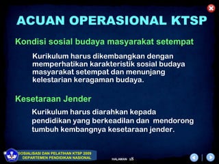 ACUAN OPERASIONAL KTSP
Kondisi sosial budaya masyarakat setempat
      Kurikulum harus dikembangkan dengan
      memperhatikan karakteristik sosial budaya
      masyarakat setempat dan menunjang
      kelestarian keragaman budaya.

Kesetaraan Jender
      Kurikulum harus diarahkan kepada
      pendidikan yang berkeadilan dan mendorong
      tumbuh kembangnya kesetaraan jender.


SOSIALISASI DAN PELATIHAN KTSP 2009
  DEPARTEMEN PENDIDIKAN NASIONAL      HALAMAN   18
 