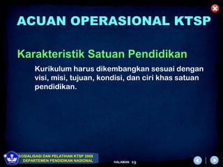 ACUAN OPERASIONAL KTSP

Karakteristik Satuan Pendidikan
       Kurikulum harus dikembangkan sesuai dengan
       visi, misi, tujuan, kondisi, dan ciri khas satuan
       pendidikan.




SOSIALISASI DAN PELATIHAN KTSP 2009
  DEPARTEMEN PENDIDIKAN NASIONAL      HALAMAN   19
 