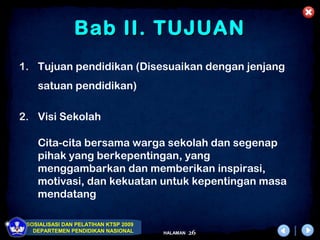 Bab II. TUJUAN
1. Tujuan pendidikan (Disesuaikan dengan jenjang
    satuan pendidikan)

2. Visi Sekolah

    Cita-cita bersama warga sekolah dan segenap
    pihak yang berkepentingan, yang
    menggambarkan dan memberikan inspirasi,
    motivasi, dan kekuatan untuk kepentingan masa
    mendatang

 SOSIALISASI DAN PELATIHAN KTSP 2009
   DEPARTEMEN PENDIDIKAN NASIONAL      HALAMAN   26
 