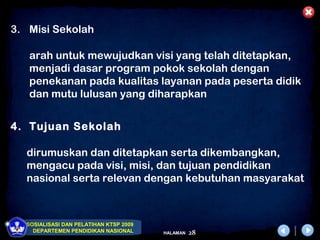 3. Misi Sekolah

   arah untuk mewujudkan visi yang telah ditetapkan,
   menjadi dasar program pokok sekolah dengan
   penekanan pada kualitas layanan pada peserta didik
   dan mutu lulusan yang diharapkan


4. Tujuan Sekolah

  dirumuskan dan ditetapkan serta dikembangkan,
  mengacu pada visi, misi, dan tujuan pendidikan
  nasional serta relevan dengan kebutuhan masyarakat



  SOSIALISASI DAN PELATIHAN KTSP 2009
    DEPARTEMEN PENDIDIKAN NASIONAL      HALAMAN   28
 