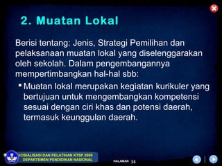 2. Muatan Lokal
Berisi tentang: Jenis, Strategi Pemilihan dan
pelaksanaan muatan lokal yang diselenggarakan
oleh sekolah. Dalam pengembangannya
mempertimbangkan hal-hal sbb:
  Muatan lokal merupakan kegiatan kurikuler yang
   bertujuan untuk mengembangkan kompetensi
   sesuai dengan ciri khas dan potensi daerah,
   termasuk keunggulan daerah.



SOSIALISASI DAN PELATIHAN KTSP 2009
  DEPARTEMEN PENDIDIKAN NASIONAL      HALAMAN   34
 