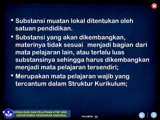  Substansi muatan lokal ditentukan oleh
  satuan pendidikan.
 Substansi yang akan dikembangkan,
  materinya tidak sesuai menjadi bagian dari
  mata pelajaran lain, atau terlalu luas
  substansinya sehingga harus dikembangkan
  menjadi mata pelajaran tersendiri;
 Merupakan mata pelajaran wajib yang
  tercantum dalam Struktur Kurikulum;



SOSIALISASI DAN PELATIHAN KTSP 2009
  DEPARTEMEN PENDIDIKAN NASIONAL      HALAMAN   35
 