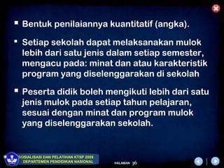  Bentuk penilaiannya kuantitatif (angka).
 Setiap sekolah dapat melaksanakan mulok
  lebih dari satu jenis dalam setiap semester,
  mengacu pada: minat dan atau karakteristik
  program yang diselenggarakan di sekolah

 Peserta didik boleh mengikuti lebih dari satu
  jenis mulok pada setiap tahun pelajaran,
  sesuai dengan minat dan program mulok
  yang diselenggarakan sekolah.


 SOSIALISASI DAN PELATIHAN KTSP 2009
   DEPARTEMEN PENDIDIKAN NASIONAL      HALAMAN   36
 