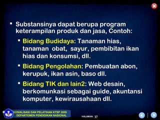  Substansinya dapat berupa program
  keterampilan produk dan jasa, Contoh:
    Bidang Budidaya: Tanaman hias,
     tanaman obat, sayur, pembibitan ikan
     hias dan konsumsi, dll.
    Bidang Pengolahan: Pembuatan abon,
     kerupuk, ikan asin, baso dll.
    Bidang TIK dan lain2: Web desain,
     berkomunkasi sebagai guide, akuntansi
     komputer, kewirausahaan dll.
 SOSIALISASI DAN PELATIHAN KTSP 2009
   DEPARTEMEN PENDIDIKAN NASIONAL      HALAMAN   37
 