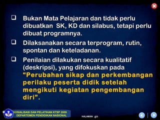      Bukan Mata Pelajaran dan tidak perlu
      dibuatkan SK, KD dan silabus, tetapi perlu
      dibuat programnya.
     Dilaksanakan secara terprogram, rutin,
      spontan dan keteladanan.
     Penilaian dilakukan secara kualitatif
      (deskripsi), yang difokuskan pada
      “Perubahan sikap dan perkembangan
      perilaku peserta didik setelah
      mengikuti kegiatan pengembangan
      diri”.

SOSIALISASI DAN PELATIHAN KTSP 2009
  DEPARTEMEN PENDIDIKAN NASIONAL      HALAMAN   40
 