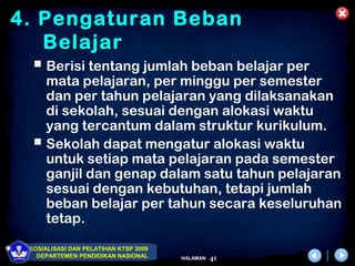 4. Pengaturan Beban
   Belajar
   Berisi tentang jumlah beban belajar per
    mata pelajaran, per minggu per semester
    dan per tahun pelajaran yang dilaksanakan
    di sekolah, sesuai dengan alokasi waktu
    yang tercantum dalam struktur kurikulum.
   Sekolah dapat mengatur alokasi waktu
    untuk setiap mata pelajaran pada semester
    ganjil dan genap dalam satu tahun pelajaran
    sesuai dengan kebutuhan, tetapi jumlah
    beban belajar per tahun secara keseluruhan
    tetap.

 SOSIALISASI DAN PELATIHAN KTSP 2009
   DEPARTEMEN PENDIDIKAN NASIONAL      HALAMAN   41
 
