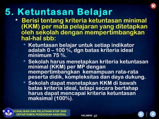 5. Ketuntasan Belajar
   Berisi tentang kriteria ketuntasan minimal
      (KKM) per mata pelajaran yang ditetapkan
      oleh sekolah dengan mempertimbangkan
      hal-hal sbb:
        Ketuntasan belajar untuk setiap indikator
         adalah 0 – 100 %, dgn batas kriteria ideal
         minimum 75 %.
        Sekolah harus menetapkan kriteria ketuntasan
         minimal (KKM) per MP dengan
         mempertimbangkan kemampuan rata-rata
         peserta didik, kompleksitas dan daya dukung.
        Sekolah dapat menetapkan KKM di bawah
         batas kriteria ideal, tetapi secara bertahap
         harus dapat mencapai kriteria ketuntasan
         maksimal (100%).

 SOSIALISASI DAN PELATIHAN KTSP 2009
   DEPARTEMEN PENDIDIKAN NASIONAL      HALAMAN   42
 