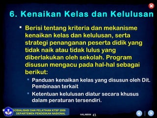 6. Kenaikan Kelas dan Kelulusan
     Berisi tentang kriteria dan mekanisme
      kenaikan kelas dan kelulusan, serta
      strategi penanganan peserta didik yang
      tidak naik atau tidak lulus yang
      diberlakukan oleh sekolah. Program
      disusun mengacu pada hal-hal sebagai
      berikut:
          Panduan kenaikan kelas yang disusun oleh Dit.
           Pembinaan terkait
          Ketentuan kelulusan diatur secara khusus
           dalam peraturan tersendiri.
SOSIALISASI DAN PELATIHAN KTSP 2009
  DEPARTEMEN PENDIDIKAN NASIONAL      HALAMAN   43
 