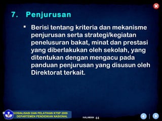7.      Penjurusan
       Berisi tentang kriteria dan mekanisme
        penjurusan serta strategi/kegiatan
        penelusuran bakat, minat dan prestasi
        yang diberlakukan oleh sekolah, yang
        ditentukan dengan mengacu pada
        panduan penjurusan yang disusun oleh
        Direktorat terkait.




SOSIALISASI DAN PELATIHAN KTSP 2009
  DEPARTEMEN PENDIDIKAN NASIONAL      HALAMAN   44
 