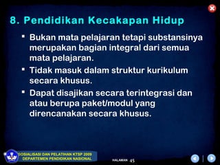 8. Pendidikan Kecakapan Hidup
   Bukan mata pelajaran tetapi substansinya
    merupakan bagian integral dari semua
    mata pelajaran.
   Tidak masuk dalam struktur kurikulum
    secara khusus.
   Dapat disajikan secara terintegrasi dan
    atau berupa paket/modul yang
    direncanakan secara khusus.



 SOSIALISASI DAN PELATIHAN KTSP 2009
   DEPARTEMEN PENDIDIKAN NASIONAL      HALAMAN   45
 