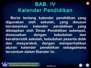 BAB. IV
             Kalender Pendidikan
   Berisi tentang kalender pendidikan yang
digunakan oleh sekolah, yang disusun
berdasarkan     kalender    pendidikan yang
ditetapkan oleh Dinas Pendidikan setempat,
disesuaikan      dengan     kebutuhan     dan
karakteristik sekolah, kebutuhan peserta didik
dan masyarakat, dengan memperhatikan
aturan kalender pendidikan sebagaimana
tercantum dalam Standar Isi.


 SOSIALISASI DAN PELATIHAN KTSP 2009
   DEPARTEMEN PENDIDIKAN NASIONAL      HALAMAN   47
 