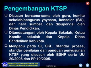Pengembangan KTSP
 Disusun bersama-sama oleh guru, komite
  sekolah/pengurus yayasan, konselor (BK),
  dan nara sumber, dan disupervisi oleh
  Dinas Pendidikan.
 Ditandatangani oleh Kepala Sekolah, Ketua
  Komite    sekolah    dan   Kepala   Dinas
  Pendidikan kab/kota.
 Mengacu pada SI, SKL, Standar proses,
  standar penilaian dan panduan penyusunan
  KTSP yang disusun oleh BSNP serta UU
  20/2003 dan PP 19/2005.
 SOSIALISASI DAN PELATIHAN KTSP 2009
   DEPARTEMEN PENDIDIKAN NASIONAL      HALAMAN   50
 