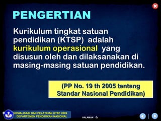 PENGERTIAN
Kurikulum tingkat satuan
pendidikan (KTSP) adalah
kurikulum operasional yang
disusun oleh dan dilaksanakan di
masing-masing satuan pendidikan.

                             (PP No. 19 th 2005 tentang
                            Standar Nasional Pendidikan)

SOSIALISASI DAN PELATIHAN KTSP 2009
  DEPARTEMEN PENDIDIKAN NASIONAL      HALAMAN   6
 