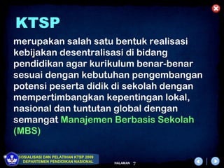 KTSP
merupakan salah satu bentuk realisasi
kebijakan desentralisasi di bidang
pendidikan agar kurikulum benar-benar
sesuai dengan kebutuhan pengembangan
potensi peserta didik di sekolah dengan
mempertimbangkan kepentingan lokal,
nasional dan tuntutan global dengan
semangat Manajemen Berbasis Sekolah
(MBS)

 SOSIALISASI DAN PELATIHAN KTSP 2009
   DEPARTEMEN PENDIDIKAN NASIONAL      HALAMAN   7
 