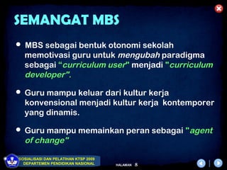 SEMANGAT MBS
 MBS sebagai bentuk otonomi sekolah
  memotivasi guru untuk mengubah paradigma
  sebagai “curriculum user" menjadi "curriculum
  developer".
 Guru mampu keluar dari kultur kerja
  konvensional menjadi kultur kerja kontemporer
  yang dinamis.

 Guru mampu memainkan peran sebagai "agent
  of change"

SOSIALISASI DAN PELATIHAN KTSP 2009
  DEPARTEMEN PENDIDIKAN NASIONAL      HALAMAN   8
 