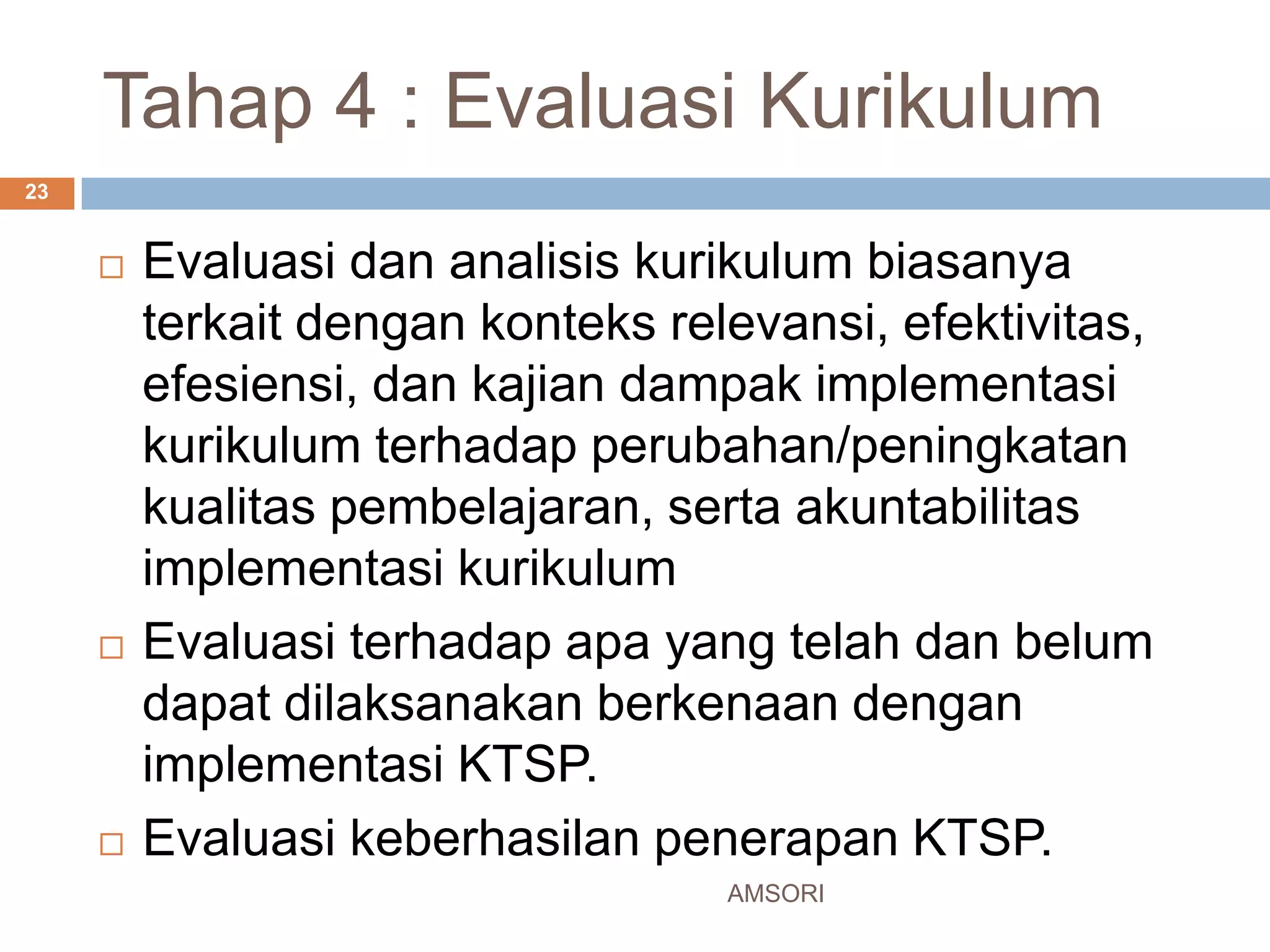 Tahap 4 : Evaluasi Kurikulum
23


        Evaluasi dan analisis kurikulum biasanya
         terkait dengan konteks relevansi, efektivitas,
         efesiensi, dan kajian dampak implementasi
         kurikulum terhadap perubahan/peningkatan
         kualitas pembelajaran, serta akuntabilitas
         implementasi kurikulum
        Evaluasi terhadap apa yang telah dan belum
         dapat dilaksanakan berkenaan dengan
         implementasi KTSP.
        Evaluasi keberhasilan penerapan KTSP.
                                   AMSORI
 