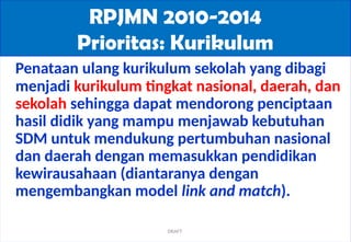 06/21/2025 3
RPJMN 2010-2014
Prioritas: Kurikulum
Penataan ulang kurikulum sekolah yang dibagi
menjadi kurikulum tingkat nasional, daerah, dan
sekolah sehingga dapat mendorong penciptaan
hasil didik yang mampu menjawab kebutuhan
SDM untuk mendukung pertumbuhan nasional
dan daerah dengan memasukkan pendidikan
kewirausahaan (diantaranya dengan
mengembangkan model link and match).
DRAFT
 