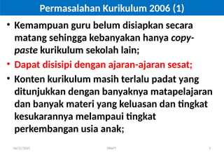 06/21/2025 DRAFT 5
Permasalahan Kurikulum 2006 (1)
• Kemampuan guru belum disiapkan secara
matang sehingga kebanyakan hanya copy-
paste kurikulum sekolah lain;
• Dapat disisipi dengan ajaran-ajaran sesat;
• Konten kurikulum masih terlalu padat yang
ditunjukkan dengan banyaknya matapelajaran
dan banyak materi yang keluasan dan tingkat
kesukarannya melampaui tingkat
perkembangan usia anak;
 