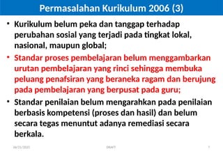 06/21/2025 DRAFT 7
Permasalahan Kurikulum 2006 (3)
• Kurikulum belum peka dan tanggap terhadap
perubahan sosial yang terjadi pada tingkat lokal,
nasional, maupun global;
• Standar proses pembelajaran belum menggambarkan
urutan pembelajaran yang rinci sehingga membuka
peluang penafsiran yang beraneka ragam dan berujung
pada pembelajaran yang berpusat pada guru;
• Standar penilaian belum mengarahkan pada penilaian
berbasis kompetensi (proses dan hasil) dan belum
secara tegas menuntut adanya remediasi secara
berkala.
 
