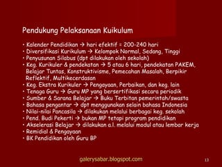 Pendukung Pelaksanaan Kuikulum Kalender Pendidikan    hari efektif = 200-240 hari Diversifikasi Kurikulum    Kelompok Normal, Sedang, Tinggi Penyusunan Silabus (dpt dilakukan oleh sekolah) Keg. Kurikuler & pendekatan    5 atau 6 hari, pendekatan PAKEM, Belajar Tuntas, Konstruktivisme, Pemecahan Masalah, Berpikir   Reflektif, Multikecerdasan Keg. Ekstra Kurikuler    Pengayaan, Perbaikan, dan keg. lain Tenaga Guru    Guru MP yang bersertifikasi secara periodik Sumber & Sarana Belajar    Buku Terbitan pemerintah/swasta Bahasa pengantar    dpt menggunakan selain bahasa Indonesia Nilai-nilai Pancasila    dilakukan melalui berbagai keg. sekolah Pend. Budi Pekerti    bukan MP tetapi program pendidikan Akselerasi Belajar    dilakukan a.l. melalui modul atau lembar kerja Remidial & Pengayaan BK Pendidikan oleh Guru BP galerysabar.blogspot.com 