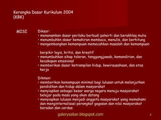 Kerangka Dasar Kurikulum 2004 (KBK) MISI Diksar: menanamkan dasar perilaku berbudi pekerti dan berakhlaq mulia menumbuhkn dasar kemahiran membaca, menulis, dan berhitung mengembangkan kemampuan memecahkan masalah dan kemampuan  berpikir logis, kritis, dan kreatif menumbuhkan sikap toleran, tanggungjawab, kemandirian, dan kecakapan emosional memberikan dasar ketrampilan hidup, kewirausahaan, dan etos  kerja Dikmen: memberikan kemampuan minimal bagi lulusan untuk melanjutkan pendidikan dan hidup dalam masyarakat menyiapkan sebagai besar warga negara menuju masyarakat belajar pada masa yang akan datang menyiapkan lulusan menjadi anggota masyarakat yang memahami dan menginternalisasi perangkat gagasan dan nilai masyarakat beradan dan cerdas. galerysabar.blogspot.com 