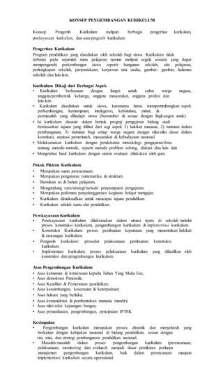 KONSEP PENGEMBANGAN KURIKULUM
Konsep Pengemb Kurikulum meliputi berbagai pengertian kurikulum,
perekayasaan kurikulum, dan asas pengemb kurikulum
Pengertian Kurikulum
Program pendidikan yang disediakan oleh sekolah bagi siswa. Kurikulum tidak
terbatas pada sejumlah mata pelajaran namun meliputi segala sesuatu yang dapat
mempengaruhi perkembangan siswa seperti: bangunan sekolah, alat pelajaran,
perlengkapan sekolah, perpustakaan, karyawan tata usaha, gambar- gambar, halaman
sekolah dan lain-lain.
Kurikulum Dikaji dari Berbagai Aspek
• Kurikulum berkenaan dengan fungsi: untuk calon warga negara,
anggota/pembentuk keluarga, anggota masyarakat, anggota profesi dan
lain-lain.
• Kurikulum disediakan untuk siswa, karenanya harus mempertimbangkan aspek
perkembangan, kemampuan, intelegensi, kebutuhan, minat, &
permasalah yang dihadapi siswa (bersumber & sesuai dengan lingkungan anak).
• Isi kurikulum disusun dalam bentuk prograj pengajaran bidang studi
berdasarkan tujuan yang dilihat dari segi aspek 1) hakikat manusia, 2) tuntutan dalam
pembangunan, 3) tuntutan bagi setiap warga negara dengan nilai-nilai dasar dalam
konstitusi, aspirasi pemerintah, masyarakat & kebudayaan nasional
• Melaksanakan kurikulum dengan pendekatan metodologi pengajaran/ilmu
tentang metode-metode, seperti metode problem solving, diskusi dan lain- lain
• Mengetahui hasil kurikulum dengan sistem evaluasi: dilakukan oleh guru
Pokok Pikiran Kurikulum
• Merupakan suatu perencanaan.
• Merupakan pengaturan (sistematika & struktur).
• Berisikan isi & bahan pelajaran.
• Mengandung cara/strategi/metode penyampaian pengajaran.
• Merupakan pedoman penyelenggaraan kegiatan belajar mengajar.
• Kurikulum dimaksudkan untuk mencapai tujuan pendidikan.
• Kurikulum adalah suatu alat pendidikan.
Perekayasaan Kurikulum
• Perekayasaan kurikulum dilaksanakan dalam situasi nyata di sekolah melalui
proses konstruksi kurikulum, pengembangan kurikulum & implementasi kurikulum.
• Konstruksi Kurikulum: proses pembuatan keputusan yang menentukan hakikat
& rancangan kurikulum.
• Pengemb kurikulum: prosedur pelaksanaan pembuatan konstruksi
kurikulum.
• Implementasi kurikulum: proses pelaksanaan kurikulum yang dihasilkan oleh
konstruksi dan pengembangan kurikulum.
Asas Pengembangan Kurikulum
• Asas keimanan & ketakwaan kepada Tuhan Yang Maha Esa;
• Asas demokrasi Pancasila;
• Asas Keadilan & Pemerataan pendidikan;
• Asas keseimbangan, keserasian & keterpaduan;
• Asas hukum yang berlaku;
• Asas kemandirian & pembentukan manusia mandiri;
• Asas nilai-nilai kejuangan bangsa;
• Asas pemanfaatan, pengembangan, penciptaan IPTEK
Kesimpulan
• Pengembangan kurikulum merupakan proses dinamik dan menyeluruh yang
berkaitan dengan kebijakan nasional di bidang pendidikan, sesuai dengan
visi, misi, dan strategi pembangunan pendidikan nasional.
• Masalah-masalah dalam proses pengembangan kurikulum (perencanaan,
pelaksanaan, monitoring dan evaluasi) menjadi dasar pemikiran perlunya
manajemen pengembangan kurikulum, baik dalam perencanaan maupun
implementasi kurikulum secara operasional.
 