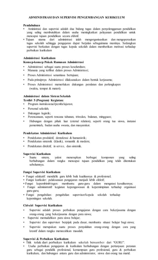 ADMINISTRASI DAN SUPERVISI PENGEMBANGAN KURIKULUM
Pendahuluan
• Aministrasi dan supervisi adalah dua bidang tugas dalam penyelenggaraan pendidikan
yang saling membutuhkan dalam usaha meningkatkan pelayanan pendidikan untuk
mencapai tujuan pendidikan secara efektif.
• Tujuan utama dari administrasi ialah mengorganisasikan dan mengoperasikan
tugas sekolah sehingga pengajaran dapat berjalan sebagaimana mestinya. Sedangkan
supervisi berkaitan dengan tugas kepala sekolah dalam memberikan motivasi terhadap
perbaikan kurikulum
Administrasi Kurikulum
Konsep-konsep Pokok Rumusan Administrasi
• Administrasi sebagai suatu proses keseluruhan;
• Manusia yang terlibat dalam proses Administrasi;
• Proses Administrasi senantiasa bertujuan;
• Pada prinsipnya Administrasi dilaksanakan dalam bentuk kerjasama;
• Proses Administrasi memerlukan dukungan peralatan dan perlengkapan
(waktu, tempat & materi).
Administrasi dalam Sistem Sekolah
Terdiri 5 (Program) Kegiatan:
• Program instruksional/pembelajaran;
• Personal sekolah;
• Dukungan logistik;
• Perencanaan, seperti rencana tahunan, triwulan, bulanan, mingguan;
• Hubungan dengan pihak luar (external relation), seperti orang tua siswa, instansi
pemerintah, badan usaha swasta, dan masyarakat.
Pendekatan Administrasi Kurikulum
• Pendekatan produktif, demokrasi & humanistik;
• Pendekatan sistemik (klasik), romantik & modern;
• Pendekatan direktif, in service, dan sistemik.
Supervisi Kurikulum
• Suatu sistem, yakni menerapkan berbagai komponen yang saling
berhubungan dalam rangka mencapai tujuan pendidikan yang telah ditentukan
sebelumnya.
Fungsi Supervisi Kurikulum
• Fungsi edukatif: mendidik guru lebih baik kualitasnya & profesional;
• Fungsi kurikuler: pelaksanaan pengajaran menjadi lebih efektif;
• Fungsi kepembimbingan: membantu guru-guru dalam mengatasi kesulitannya;
• Fungsi administratif: kegiatan kepengawasan & kepemimpinan terhadap organisasi
guru-guru;
• Fungsi pengabdian: pengabdian supervisor/kepala sekolah terhadap
kepentingan sekolah.
Ciri-ciri Supervisi Kurikulum
• Supervisi adalah proses perbaikan pengajaran dengan cara bekerjasama dengan
orang-orang yang bekerjasama dengan para siswa;
• Supervisi memudahkan para siswa belajar;
• Supervisi dan supervisor berpijak pada dasar, membantu situasi belajar bagi siswa;
• Supervisi merupakan suatu proses penyuluhan orang-orang dengan cara yang
kreatif dalam rangka memecahkan masalah.
Supervisi & Perbaikan Kurikulum
• Titik tolak dari perbaikan kurikulum sekolah bersumber dari “GURU”.
• Usaha perbaikan pengajaran & kurikulum berhubungan dengan pertanyaan: peranan
guru sebagai pendidik profesional, kemampuan guru profesional, guru & perbaikan
kurikulum, dan hubungan antara guru dan administrator, siswa dan orang tua murid.
 