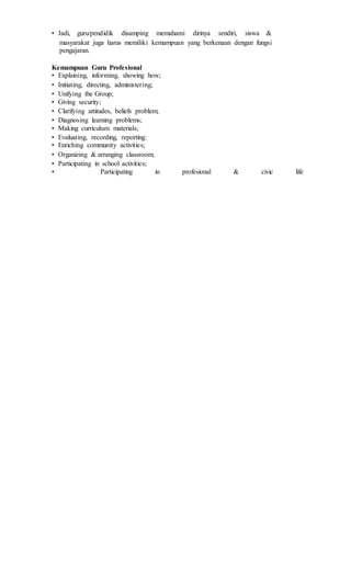 • Jadi, guru/pendidik disamping memahami dirinya sendiri, siswa &
masyarakat juga harus memiliki kemampuan yang berkenaan dengan fungsi
pengajaran.
Kemampuan Guru Profesional
• Explaining, informing, showing how;
• Initiating, directing, administering;
• Unifying the Group;
• Giving security;
• Clarifying attitudes, beliefs problem;
• Diagnosing learning problems;
• Making curriculum materials;
• Evaluating, recording, reporting:
• Enriching community activities;
• Organizing & arranging classroom;
• Participating in school activities;
• Participating in profesional & civic life
 