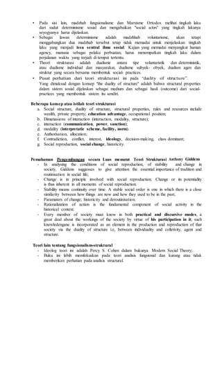 • Pada sisi lain, madzhab fungsionalisme dan Marxisme Ortodox melihat tingkah laku
dari sudut determinisme sosial dan mengabaikan "social actors" yang tingkah lakunya
seyogyanya harus dijelaskan.
• Sebagai lawan determinisme adalah madzhhab voluntarisme, akan tetapi
menggabungkan dua madzhab tersebut tetap tidak memadai untuk menjelaskan tingkah
laku yang menjadi issu sentral ilmu sosial. Kajian yang memadai menyangkut human
agency, manusia sebagai pelaku perbuatan, harus menempatkan tingkah laku dalam
perjalanan waktu yang terjadi di tempat tertentu.
• Theori strukturasi adalah dualisme antara tipe voluntaristik dan deterministik,
atau dualisme individual dan masyarakat, dualisme subyek- obyek, dualism agen dan
struktur yang secara bersama membentuk social- practices.
• Pusat perhatian dari teori strukturasi ini pada “duality of structure”.
Yang dimaksud dengan konsep "the duality of structure" adalah bahwa structural properties
dalam sistem sosial dijelaskan sebagai medium dan sebagai hasil (outcome) dari social-
practices yang membentuk sistem itu sendiri.
Beberapa konsep atau istilah teori strukturasi
a. Social structure, duality of structure, structural properties, rules and resources include
wealth, private property; education advantage, occupational position;
b. Dimenasions of interaction (interaction, modality, structure);
c. interaction (communication, power, sanction);
d. modality (interpretatie scheme, facility, norm).
e. Authorisation, allocation;
f. Contradiction, conflict, interest, ideology, decision-making, class dominant;
g. Social reproduction, social change, historicity.
Pemahaman Pengembangan secara Luas menurut Teori Strukturasi Anthony Giddens
- In analysing the conditions of social reproduction, of stability and change in
society, Giddens suggesses to give attention the essential importance of tradition and
routinisation in social life;
- Change is in principle involved with social reproduction. Change or its potentiality
is thus inherent in all moments of social reproduction.
- Stability means continuity over time. A stable social order is one in which there is a close
similarity between how things are now and how they used to be in the past;
- Paramaters of change; historicity and deroutinisation.
- Rationalization of action is the fundamental component of social activity in the
historical context.
- Every member of society must know in both practical and discursive modes, a
great deal about the workings of the society by virtue of his participation in it; such
knowledengane is incorporated as an element in the production and reproduction of that
society via the duality of structure i.e, between individuality and colletivity, agent and
structure.
Teori lain tentang fungsionalism-struktural
- Ideolog teori ini adalah Percy S. Cohen dalam bukunya Modern Social Theory;
- Buku ini lebih memfokuskan pada teori analisis fungsional dan kurang atau tidak
memberikan perhatian pada analisis structural.
 