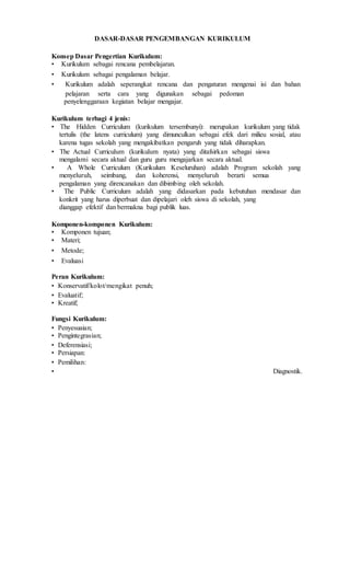 DASAR-DASAR PENGEMBANGAN KURIKULUM
Konsep Dasar Pengertian Kurikulum:
• Kurikulum sebagai rencana pembelajaran.
• Kurikulum sebagai pengalaman belajar.
• Kurikulum adalah seperangkat rencana dan pengaturan mengenai isi dan bahan
pelajaran serta cara yang digunakan sebagai pedoman
penyelenggaraan kegiatan belajar mengajar.
Kurikulum terbagi 4 jenis:
• The Hidden Curriculum (kurikulum tersembunyi): merupakan kurikulum yang tidak
tertulis (the latens curriculum) yang dimunculkan sebagai efek dari milieu sosial, atau
karena tugas sekolah yang mengakibatkan pengaruh yang tidak diharapkan.
• The Actual Curriculum (kurikulum nyata) yang ditafsirkan sebagai siswa
mengalami secara aktual dan guru guru mengajarkan secara aktual.
• A Whole Curriculum (Kurikulum Keseluruhan) adalah Program sekolah yang
menyeluruh, seimbang, dan koherensi, menyeluruh berarti semua
pengalaman yang direncanakan dan dibimbing oleh sekolah.
• The Public Curriculum adalah yang didasarkan pada kebutuhan mendasar dan
konkrit yang harus diperbuat dan dipelajari oleh siswa di sekolah, yang
dianggap efektif dan bermakna bagi publik luas.
Komponen-komponen Kurikulum:
• Komponen tujuan;
• Materi;
• Metode;
• Evaluasi
Peran Kurikulum:
• Konservatif/kolot/mengikat penuh;
• Evaluatif;
• Kreatif;
Fungsi Kurikulum:
• Penyesuaian;
• Pengintegrasian;
• Deferensiasi;
• Persiapan:
• Pemilihan:
• Diagnostik.
 