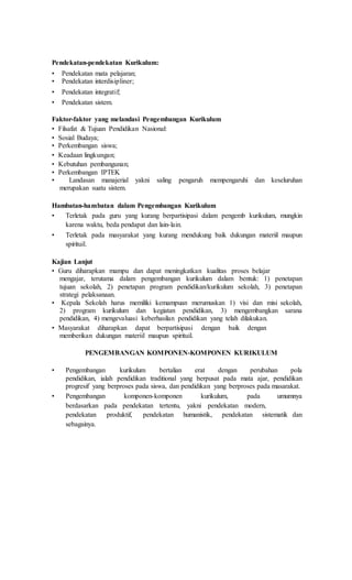 Pendekatan-pendekatan Kurikulum:
• Pendekatan mata pelajaran;
• Pendekatan interdisipliner;
• Pendekatan integratif;
• Pendekatan sistem.
Faktor-faktor yang melandasi Pengembangan Kurikulum
• Filsafat & Tujuan Pendidikan Nasional:
• Sosial Budaya;
• Perkembangan siswa;
• Keadaan lingkungan;
• Kebutuhan pembangunan;
• Perkembangan IPTEK
• Landasan manajerial yakni saling pengaruh mempengaruhi dan keseluruhan
merupakan suatu sistem.
Hambatan-hambatan dalam Pengembangan Kurikulum
• Terletak pada guru yang kurang berpartisipasi dalam pengemb kurikulum, mungkin
karena waktu, beda pendapat dan lain-lain.
• Terletak pada masyarakat yang kurang mendukung baik dukungan materiil maupun
spirituil.
Kajian Lanjut
• Guru diharapkan mampu dan dapat meningkatkan kualitas proses belajar
mengajar, terutama dalam pengembangan kurikulum dalam bentuk: 1) penetapan
tujuan sekolah, 2) penetapan program pendidikan/kurikulum sekolah, 3) penetapan
strategi pelaksanaan.
• Kepala Sekolah harus memiliki kemampuan merumuskan 1) visi dan misi sekolah,
2) program kurikulum dan kegiatan pendidikan, 3) mengembangkan sarana
pendidikan, 4) mengevaluasi keberhasilan pendidikan yang telah dilakukan.
• Masyarakat diharapkan dapat berpartisipasi dengan baik dengan
memberikan dukungan materiil maupun spirituil.
PENGEMBANGAN KOMPONEN-KOMPONEN KURIKULUM
• Pengembangan kurikulum bertalian erat dengan perubahan pola
pendidikan, ialah pendidikan traditional yang berpusat pada mata ajar, pendidikan
progresif yang berproses pada siswa, dan pendidikan yang berproses pada masarakat.
• Pengembangan komponen-komponen kurikulum, pada umumnya
berdasarkan pada pendekatan tertentu, yakni pendekatan modern,
pendekatan produktif, pendekatan humanistik, pendekatan sistematik dan
sebagainya.
 