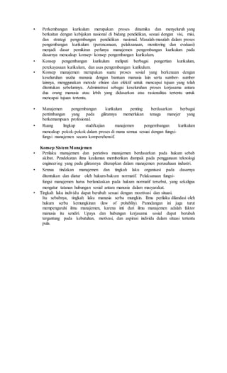 • Perkembangan kurikulum merupakan proses dinamika dan menyeluruh yang
berkaitan dengan kebijakan nasional di bidang pendidikan, sesuai dengan visi, misi,
dan strategi pengembangan pendidikan nasional. Masalah-masalah dalam proses
pengembangan kurikulum (perencanaan, pelaksanaan, monitoring dan evaluasi)
menjadi dasar pemikiran perlunya manajemen pengembangan kurikulum pada
dasarnya mencakup konsep- konsep pengembangan kurikulum.
• Konsep pengembangan kurikulum meliputi berbagai pengertian kurikulum,
perekayasaan kurikulum, dan asas pengembangan kurikulum.
• Konsep manajemen merupakan suatu proses sosial yang berkenaan dengan
keseluruhan usaha manusia dengan bantuan manusia lain serta sumber- sumber
lainnya, menggunakan metode efisien dan efektif untuk mencapai tujuan yang telah
ditentukan sebelumnya. Administrasi sebagai keseluruhan proses kerjasama antara
dua orang manusia atau lebih yang didasarkan atas rasionalitas tertentu untuk
mencapai tujuan tertentu.
• Manajemen pengembangan kurikulum penting berdasarkan berbagai
pertimbangan yang pada gilirannya memerlukan tenaga manejer yang
berkemampuan profesional.
• Ruang lingkup studi/kajian manajemen pengembangan kurikulum
mencakup pokok-pokok dalam proses di mana semua sesuai dengan fungsi-
fungsi manajemen secara komperehensif.
Konsep Sistem Manajemen
• Perilaku manajemen dan peristiwa manajemen berdasarkan pada hukum sebab
akibat. Pendekatan ilmu kealaman memberikan dampak pada penggunaan teknologi
engineering yang pada gilirannya diterapkan dalam manajemen perusahaan industri.
• Semua tindakan manajemen dan tingkah laku organisasi pada dasarnya
ditentukan dan diatur oleh hukum-hukum normatif. Pelaksanaan fungsi-
fungsi manajemen harus berlandaskan pada hukum normatif tersebut, yang sekaligus
mengatur tatanan hubungan sosial antara manusia dalam masyarakat.
• Tingkah laku individu dapat berubah sesuai dengan mootivasi dan situasi.
Itu sebabnya, tingkah laku manusia serba mungkin. Ilmu perilaku dilandasi oleh
hukum serba kemungkinan (law of probability). Panndangan ini juga turut
mempengaruhi ilmu manajemen, karena inti dari ilmu manajemen adalah faktor
manusia itu sendiri. Upaya dan hubungan kerjasama sosial dapat berubah
tergantung pada kebutuhan, motivasi, dan aspirasi individu dalam situasi tertentu
pula.
 