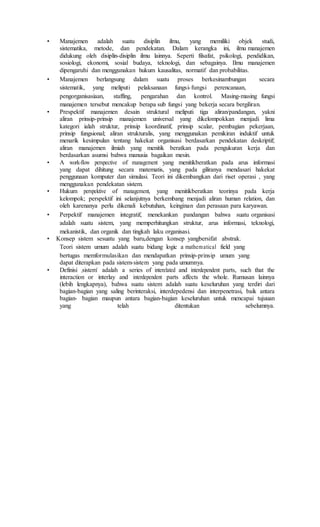 • Manajemen adalah suatu disiplin ilmu, yang memiliki objek studi,
sistematika, metode, dan pendekatan. Dalam kerangka ini, ilmu manajemen
didukung oleh disiplin-disiplin ilmu lainnya. Seperti filsafat, psikologi, pendidikan,
sosiologi, ekonomi, sosial budaya, teknologi, dan sebagainya. Ilmu manajemen
dipengaruhi dan menggunakan hukum kausalitas, normatif dan probabilitas.
• Manajemen berlangsung dalam suatu proses berkesinambungan secara
sistematik, yang meliputi pelaksanaan fungsi-fungsi perencanaan,
pengorganisasiaan, staffing, pengarahan dan kontrol. Masing-masing fungsi
manajemen tersebut mencakup berapa sub fungsi yang bekerja secara bergiliran.
• Prespektif manajemen desain struktural meliputi tiga aliran/pandangan, yakni
aliran prinsip-prinsip manajemen universal yang dikelompokkan menjadi lima
kategori ialah struktur, prinsip koordinatif, prinsip scalar, pembagian pekerjaan,
prinsip fungsional; aliran strukturalis, yang menggunakan pemikiran induktif untuk
menarik kesimpulan tentang hakekat organisasi berdasarkan pendekatan deskriptif;
aliran manajemen ilmiah yang menitik beratkan pada pengukuran kerja dan
berdasarkan asumsi bahwa manusia bagaikan mesin.
• A work-flow perspective of management yang menitikberatkan pada arus informasi
yang dapat dihitung secara matematis, yang pada giliranya mendasari hakekat
penggunaan komputer dan simulasi. Teori ini dikembangkan dari riset operasi , yang
menggunakan pendekatan sistem.
• Hukum perspektive of management, yang menitikberatkan teorinya pada kerja
kelompok; perspektif ini selanjutnya berkembang menjadi aliran human relation, dan
oleh karenanya perlu dikenali kebutuhan, keinginan dan perasaan para karyawan.
• Perpektif manajemen integratif, menekankan pandangan bahwa suatu organisasi
adalah suatu sistem, yang memperhitungkan struktur, arus informasi, teknologi,
mekanistik, dan organik dan tingkah laku organisasi.
• Konsep sistem sesuatu yang baru,dengan konsep yangbersifat abstrak.
Teori sistem umum adalah suatu bidang logic a mathematical field yang
bertugas memformulasikan dan mendapatkan prinsip-prinsip umum yang
dapat diterapkan pada sistem-sistem yang pada umumnya.
• Definisi „sistem‟ adalah a series of interelated and interdependent parts, such that the
interaction or interlay and interdependent parts affects the whole. Rumusan lainnya
(lebih lengkapnya), bahwa suatu sistem adalah suatu keseluruhan yang terdiri dari
bagian-bagian yang saling berinteraksi, interdepedensi dan interpenetrasi, baik antara
bagian- bagian maupun antara bagian-bagian keseluruhan untuk mencapai tujuuan
yang telah ditentukan sebelumnya.
 