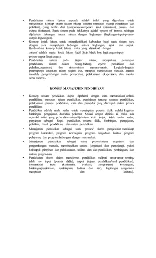 • Pendekatan sistem (system approach) adalah istilah yang digunakan untuk
menerapkan konsep sistem dalam bidang tertentu (misalkan bidang pendidikan dan
pelatihan), yang terdiri dari komponen-komponen input (masukan), proses, dan
output (keluaran). Suatu sistem pada hakikatnya adalah system of interest, sehingga
dijelaskan hubungan antara sistem dengan lingkungan (lingkungan-input-proses-
output-lingkungan).
• Konsep kotak hitam, untuk mengidentifikasi kebutuhan bagi suatu sistem baru
dengan cara mempelajari hubungan antara lingkungan, input dan output.
Berdasarkan konsep kotak hitam, maka yang dimaksud dengan
„sistem‟ adalah suatu kotak hitam kecil (little black box: lingkungan-input-
proses-output-lingkungan).
• Pendekatan sistem pada tingkat mikro, merupakan penerapan
pendekatan, sistem dalam bidang-bidang, seperti: pendidikan dan
pelatihan,organisasi, dan sistem-sistem manusia-mesin. Langkah-langkah
penerapanya disajikan dalam bagian arus, meliputi: merumuskan masalah, analisis
masalah, pengembangan suatu pemecahan, pelaksanaan eksperimen, dan menilai
serta merevisi.
KONSEP MANAJEMEN PENDIDIKAN
• Konsep umum pendidikan dapat dipahami dengan cara merumuskan definisi
pendidikan, rumusan tujuan pendidikan, penjelasan tentang sasaran pendidikan,
pelaksanaan proses pendidikan, cara dan prosedur yang ditempuh dalam proses
pendidikan.
• Pendidikan adalah usaha sadar untuk menyiapkan peserta didik melalui kegiatan
bimbingan, pengajaran, dan/atau pelatihan. Sesuai dengan definisi ini, maka ada
sejumlah istilah yang perlu dirumuskan/dijelaskan lebih lanjut, ialah: usaha sadar,
penyiapan sebagai fungsi pendidikan, peserta didik, bimbingan, pengajaran,
pelatihan, hasil pendidikan, dan sistem pendidikan.
• Manajemen pendidikan sebagai suatu proses/ sistem pengelolaan mencakup
program kurikulum, program ketenagaan, program pengadaan fasilitas, program
pelayanan, dan program hubungan dengan masyarakat.
• Manajemen pendidikan sebagai suatu proses/sistem organisasi dan
pengembangan manusia, membutuhkan sarana (organisasi dan penunjang), yakni:
kelompok pimpinan dan pelaksanaan, fasilitas dan alat pendidikan, pembiayaan, dan
sistem pengelolaan.
• Pendekatan sistem dalam manajemen pendidikan meliputi unsur-unsur penting,
ialah raw input (peserta didik), output (tujuan pendidikan/hasil pendidikan),
instrumental input (kurikulum, evaluasi, pengelolaan, ketenagaan,
bimbingan/pembinaan, pembiayaan, fasilitas dan alat), lingkungan (organisasi
masyrakat dan kultural).
 