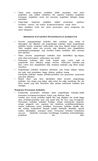 • Tujuan umum manajemen pendidikan adalah penyusunan suatu sistem
pengelolaan yang meliputi administrasi dan organisasi kurikulum, pengelolaan
ketenagaan, pengelolaan sarana dan prasarana, pengelolaan hubungan dengan
masyarakat.
• Fungsi-fungsi manajemen pendidikan meliputi perencanaan, organisasi,
koordinasi, motivasi, dan kontrol. Komponen-komponen srategi sistem
dalam pendidikan terdiri dari sistem perencanaan, sistem pemgraman, dan
sistem manajemen.
PROSEDUR MANAJEMEN PENGEMBANGAN KURIKULUM
• Prosedur pengengembangan kurikulum tidak sederhana yang selama ini
dibayangkan dan dilakukan oelh pengembangan kurikulum amatir, pengembangan
kurikulum ternyata mempunyai rambu-rambu yang harus dipatuhi dengan seksama.
Tidak mengikuti aturan atau prosedur yagn ditetapkan akan mengakibatkan
penyimpangan-penyimpangan yang berakibat kualitas pendidikan tidak mencapai
hasil maksimal.
• Dalam prosedur pengembangan kurikulum dapat diedentifikasi tiga tahapan,
yakni tahap merencanakan, melaksanakan dan menilai.
• Pelaksanaan kurikulum tidak boleh berjalan tanpa control, untuk itu
pengontrolan harus dilakukan dengan seksama. Pelaksanaan kurikulum yang
lepas control akan mengakibatkan tidak berjalanya kurikulum yang dibuat dengan
semestinya.
• Pengambangan kurikulum mempunyai mekanisme, yaitu berupa tahapan- tahapan
dari mulai studi pendahuluan hingga akhirnya penilaian tentang
keberhasilan kurikulum maupun perbaikan-perbaikan atau penyesuaian- penyesuaian
yang harus dilakukan.
• Banyak faktor yang harus diperhatikan dalam prosedur pengembangan
kurikulum. Satu dengan yang lainnya saling terkait dan saling mendukung. Jika ada
faktor tertentu yang tidak diseertakan maka jalannya pelaksanaan kurikulum akan
terganggu.
Manajemen Perencanaan Kurikulum
• Karakteristik perencanaan kurikulum dalam pengembangan kurikulum adalah
perncanaan kesempatan-kesempatan belajar yang dimaksud untuk
membina siswa kearah perubahan tingkah laku yang diinginkan dan menilai hingga
mana perubahan-perubahan mana yang terjadi pada diri siswa yang bersangkutan.
Perencanaan kurikulum kurikulum berfungsi sebagai pedoman/alat manjemen,
sebagai penggerak roda organisasi dan tatalaksana pendidikan/pembelajaran,
motivasi pelaksanaan system pendidikan. Perencanaan kurikulum memiliki sifat-
sifat strategis, komprehensif, intregatif, realistik, humanistik, futuralistik, suportif,
kualitas, interdisipliner, penerapan model. Perencanaan kurikulum berlandaskan
asas-asas objektivitas, kesesuaian, keseimbangan, kemudahan, berkesinambungan,
pembakuan dan mutu.
 