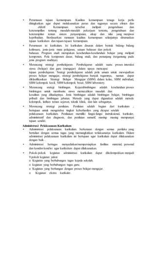 • Perumusan tujuan kemampuan. Kualitas kemampuan tenaga kerja perlu
ditingkatkan agar dapat melaksanakan peran dan tugasnya secara efisien dan
efektif. Kemampuan tersebut meliputi pengetahuan dan
keterampillan tentang masalah-masalah pekerjaan tertentu, pengetahuan dan
keterampilan tentan sistem penyampaian, sikap dan nilai yang menjiwai
kepribadian. Berdasarkan rumusan kualitas kemampuan selanjutnya dirumuskan
tujuan kurikulum dan tujuan-tujuan kemampuan.
• Perumusan isi kurikulum. Isi kurikulum disusun dalam bentuk bidang- bidang
keilmuan, jenis-jenis mata pelajaran, satuan bahasan dan pokok
bahasan. Program studi merupakan keseluruhan-keseluruhan belajar yang meliputi
komponen. Pola komponen dasar, bidang studi, dan penunjang (tergantung pada
jenis program studinya).
• Merancang strategi pembelajaran. Pembelajaran adalah suatu proses interaksi
siswa (belajar) dan guru (mengajar) dalam upaya mencapai
tujuan pembelajaran. Srategi pembelajaran adalah pola umum untuk mewujudkan
proses belajar mengajar, strategi pembelajaran banyak ragamnya, namun dapat
diklasifikasikan Strategi Belajar Mengajar (SBM) dalam kelas, SBM individual,
SBM kelompok kecil, SBM kelompok besar, SBM laboratory.
• Merancang srategi bimbingan. Kepembimbingan adalah keseluruhan proses
bimbingan untuk membantu siswa memecahkan masalah dan
kesulitan yang dihadapinya. Jenis bimbingan adalah bimbingan belajar, bimbingan
pribadi dan bimbingan jabatan. Metode yang dapat digunakan adalah metode
kelompok, latihan teman sejawat, teknik klinis, dan lain sebagainya.
• Merancang strategi penilaian. Penilaian adalah bagian dari kurikulum ,
bertujuan untuk mengetahui tingkat keberhasilan yang dicapai setelah
pelaksanaan kurikulum. Penilaiaan memiliki fungsi-fungsi instruksional, kurikuler,
adminiistratif dan diagnosis, dan penilaian sumatif, masing- masing mempunyai
tujuan sendiri.
Administrasi Pelaksanaan Kurikulum
• Administrasi pelaksanaan kurikulum berkenaan dengan semua perilaku yang
bertalian dengan semua tugas yang memungkinkan terlaksananya kurikulum. Dalam
administrasi pelaksanaan kurikulum ini bertujuan agar kurikulum dapat dilaksanakan
dengan baik .
• Administrasi bertugas menyediakan/mempersiapkan fasilitas material, personal
dan kondisi-kondisi agar kurikulum dapat dilaksanakan.
• Pokok-pokok kegiatan administrasi kurikulum dapat dikelompokkan menjadi
9 pokok kegiatan yakni:
o Kegiatan yang berhubungan tugas kepala sekolah.
o kegiatan yang berhubungan tugas guru.
o Kegiatan yang berhungan dengan proses belajar-mengajar.
o Kegiatan ekstra kurikuler.
 