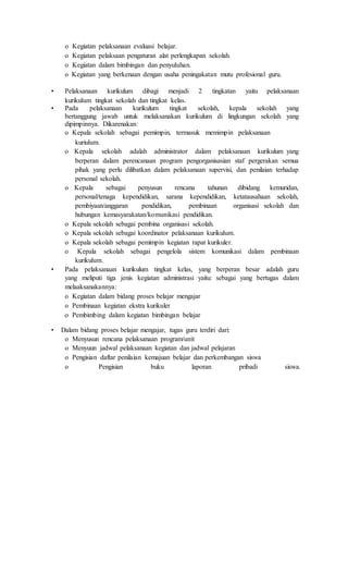o Kegiatan pelaksanaan evaluasi belajar.
o Kegiatan pelaksaan pengaturan alat perlengkapan sekolah.
o Kegiatan dalam bimbingan dan penyuluhan.
o Kegiatan yang berkenaan dengan usaha peningakatan mutu profesional guru.
• Pelaksanaan kurikulum dibagi menjadi 2 tingkatan yaitu pelaksanaan
kurikulum tingkat sekolah dan tingkat kelas.
• Pada pelaksanaan kurikulum tingkat sekolah, kepala sekolah yang
bertanggung jawab untuk melaksanakan kurikulum di lingkungan sekolah yang
dipimpinnya. Dikarenakan:
o Kepala sekolah sebagai pemimpin, termasuk memimpin pelaksanaan
kuriulum.
o Kepala sekolah adalah administrator dalam pelaksanaan kurikulum yang
berperan dalam perencanaan program pengorganisasian staf pergerakan semua
pihak yang perlu dilibatkan dalam pelaksanaan supervisi, dan penilaian terhadap
personal sekolah.
o Kepala sebagai penyusun rencana tahunan dibidang kemuridan,
personal/tenaga kependidikan, sarana kependidikan, ketatausahaan sekolah,
pembiyaan/anggaran pendidikan, pembinaan organisasi sekolah dan
hubungan kemasyarakatan/komunikasi pendidikan.
o Kepala sekolah sebagai pembina organisasi sekolah.
o Kepala sekolah sebagai koordinator pelaksanaan kurikulum.
o Kepala sekolah sebagai pemimpin kegiatan rapat kurikuler.
o Kepala sekolah sebagai pengelola sistem komunikasi dalam pembinaan
kurikulum.
• Pada pelaksanaan kurikulum tingkat kelas, yang berperan besar adalah guru
yang meliputi tiga jenis kegiatan administrasi yaitu: sebagai yang bertugas dalam
melaaksanakannya:
o Kegiatan dalam bidang proses belajar mengajar
o Pembinaan kegiatan ekstra kurikuler
o Pembimbing dalam kegiatan bimbingan belajar
• Dalam bidang proses belajar mengajar, tugas guru terdiri dari:
o Menyusun rencana pelaksanaan program/unit
o Menyuun jadwal pelaksanaan kegiatan dan jadwal pelajaran
o Pengisian daftar penilaian kemajuan belajar dan perkembangan siswa
o Pengisian buku laporan pribadi siswa.
 