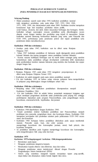PERJALANAN KURIKULUM NASIONAL
(PADA PENDIDIKAN DASAR DAN MENENGAH) DI INDONESIA
Selayang Pandang
• Dalam perjalanan sejarah sejak tahun 1945, kurikulum pendidikan nasional
telah mengalami perubahan, yaitu pada tahun 1947, 1952, 1964, 1968,
1975, 1984, 1994, dan direncanakan pada tahun 2004. Perubahan tersebut merupakan
konsekuensi logis dari terjadinya perubahan sistem politik,
sosial budaya, ekonomi, dan iptek dalam masyarakat berbangsa dan bernegara. Sebab,
kurikulum sebagai seperangkat rencana pendidikan perlu dikembangkan secara
dinamis sesuai dengan tuntutan dan perubahan yang terjadi di masyarakat. Semua
kurikulum nasional dirancang berdasarkan landasan yang sama, yaitu Pancasila dan
UUD 1945, perbedaanya pada penekanan pokok dari tujuan pendidikan serta
pendekatan dalam merealisasikannya.
Kurikulum 1968 dan sebelumnya
• Awalnya pada tahun 1947, kurikulum saat itu diberi nama Rentjana
Pelajaran 1947.
• Tahun 1947 kurikulum pendidikan di Indonesia masih dipengaruhi sistem pendidikan
kolonial Belanda dan Jepang (pengganti sistem pendidikan kolonial Belanda).
• Karena suasana kehidupan berbangsa saat itu masih dalam semangat juang merebut
kemerdekaan maka pendidikan sebagai development conformism lebih menekankan
pada pembentukan karakter manusia Indonesia yang merdeka dan berdaulat dan sejajar
dengan bangsa lain.
Kurikulum 1968 dan sebelumnya
• Rentjana Pelajaran 1947, pada tahun 1952 mengalami penyempurnaan &
diberi nama Rentjana Pelajaran Terurai 1952.
• Kurikulum ini sudah mengarah pada suatu sistem pendidikan nasional.
• Ciri dari kurikulum 1952 ini bahwa setiap rencana pelajaran harus memperhatikan
isi pelajaran yang dihubungkan dengan kehidupan sehari- hari.
Kurikulum 1968 dan sebelumnya
• Menjelang tahun 1964 kurikulum pendahuluan disempurnakan menjadi
Kurikulum Pendidikan 1964.
• Ciri dari kurikulum 1964 ini adalah bahwa pemerintah mempunyai keinginan agar
rakyat mendapat pengetahuan akademik untuk pembekalan pada jenjang SD, sehingga
pembelajaran dipusatkan pada program Pancawardhana, yaitu pengembangan moral,
kecerdasan, emosional/artistik, kepribadian, dan jasmani
Kurikulum 1968 dan sebelumnya
• Kurikulum 1964 diperbaharui dengan Kurikulum 1968.
• Terjadi perubahan struktur kurikulum pendidikan dari Pancawardhana menjadi
pembinaan jiwa pancasila, pengetahuan dasar, dan kecakapan khusus. Kurikulum 1968
merupakan perwujudan dari perubahan orientasi pada pelaksanaan UUD 1945 secara
murni dan konsekuen.
• Kurikulum 1968 bertujuan bahwa pendidikan ditekankan pada upaya membentuk
manusia Pancasila sejati, kuat, dan sehat jasmani,
mempertinggi kecerdasan dan keterampilan jasmani, moral, budi pekerti, dan
keyakinan beragama.
• Isi pendidikan diarahkan pada kegiatan mempertinggi kecerdasan dan keterampilan,
serta mengembangkan fisik yang sehat dan kuat.
Kurikulum 1975
Kurikulum 1975sebagaipengganti kurikulum 1968,denganpendekatan:
• Berorientasi pada tujuan
• Menganut pendekatan integrative/terpadu
• Menekankan kepada efisiensi dan efektivitas daya dan waktu.
• Menganut pendekatan sistem instruksional, dikenal dengan Prosedur
Pengembangan Sistem Instruksional (PPSI).
• Sistem yang senantiasa mengarah kepada tercapainya tujuan yang spesifik,
dapat diukur dan dirumuskan dalam bentuk tingkah laku siswa.
 