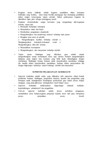 • Kegiatan ekstra kulikuler adalah kegiatan pendidikan diluar ketentuan
kurikulum yang berlaku, akan tetapi bersifat paedagogis dan menunjang pendidikan
dalam rangka ketercapaian tujuan sekolah. Dalam pelaksanaan kegiatan ini
diperlukan tugas guru sebagai penanggung jawab.
• Kegiatan ekstrakurikuler sangat bervariasi yang mengandung nilai kegunaan
tertentu, antara lain:
o Memenuhi kebutuhan kelompok
o Menyalurkan minat dan bakat
o Memberikan pengalaman eksplotorik
o Mengembangkan dan mendorong motivasi terhadap mata ajaran
o Mengikat para siswa di sekolah
o Mengembangkan loyalitas terhadap sekolah o
Mengintegrasikan kelompok-kelompok sosial o
Mengembangkan sifat-sifat tertentu
o Menyediakan kesempatan
o Mengambangkan citra masyarakat terhadap sekolah.
• Tujuan utama bimbingan yang diberikan guru adalah untuuk
mengembangkan semua kemampuan siswa agar mereka berhasil mengembangkan
hidupnya pada tingkat atau keadaan yang lebih layak dibandingkan dengan
sebelumnya. Bimbingan berupa bantuan untuk menyelesaikan masalahnya sehingga
dia mandiri dalam menyelesaikan masalahnya, bantuan dalam menyesuaikan diri
dengan lingkungan sekitarnya seperti keluarga, sekolah dan masyarakat.
SUPERVISI PELAKSANAAN KURIKULUM
• Supervisi kurikulum adalah usaha yang dilakukan oleh supervisor dalam bentuk
pemberian bantuan, bimbingan, pergerakan motivasi, nasehat dan pengarahan yang
bertujuan untuk meningkatkan kemampuan professional guru dalam proses belajar
mengajar, yang pada gilirannya meningkatkan hasil belajar siswa.
• Supervisi kurikulum melaksanakan fungsi-fungsi edukatif, kurikuler,
kepebimbingan, administratif dan pengabdian.
• Cirri-ciri supervisi kurikulum adalah proses perbaikan pengajaran,
memudahkan siswa belajar,kegiatan pelayanan kepada siswa oleh guru, merupakan
proses penyuluhan secara kreatif.
 