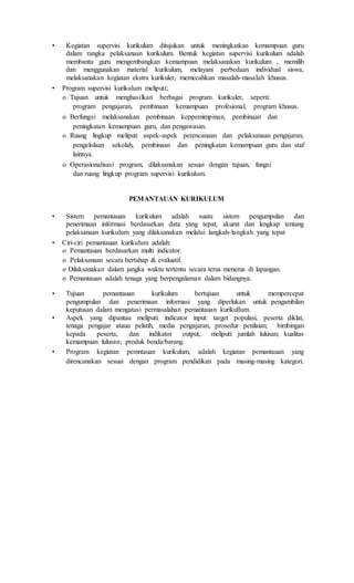 • Kegiatan supervisi kurikulum ditujukan untuk meningkatkan kemampuan guru
dalam rangka pelaksanaan kurikulum. Bentuk kegiatan supervisi kurikulum adalah
membantu guru mengembangkan kemampuan melaksanakan kurikulum , memilih
dan menggunakan material kurikulum, melayani perbedaan individual siswa,
melaksanakan kegiatan ekstra kurikuler, memecahkan masalah-masalah khusus.
• Program supervisi kurikulum meliputi;
o Tujuan untuk menghasilkan berbagai program kurikuler, seperti:
program pengajaran, pembinaan kemampuan profesional, program khusus.
o Berfungsi melaksanakan pembinaan keppemimpinan, pembinaan dan
peningkatan kemampuan guru, dan pengawasan.
o Ruang lingkup meliputi aspek-aspek perencanaan dan pelaksanaan pengajaran,
pengelolaan sekolah, pembinaan dan peningkatan kemampuan guru dan staf
lainnya.
o Operasionalisasi program, dilaksanakan sesuai dengan tujuan, fungsi
dan ruang lingkup program supervisi kurikulum.
PEMANTAUAN KURIKULUM
• Sistem pemantauan kurikulum adalah suatu sistem pengumpulan dan
penerimaan informasi berdasarkan data yang tepat, akurat dan lengkap tentang
pelaksanaan kurikulum yang dilaksanakan melalui langkah-langkah yang tepat
• Ciri-ciri pemantauan kurikulum adalah:
o Pemantauan berdasarkan multi indicator.
o Pelaksanaan secara bertahap & evaluatif.
o Dilaksanakan dalam jangka waktu tertentu secara terus menerus di lapangan.
o Pemantauan adalah tenaga yang berpengalaman dalam bidangnya.
• Tujuan pemantauan kurikulum bertujuan untuk mempercepat
pengumpulan dan penerimaan informasi yang diperlukan untuk pengambilan
keputusan dalam mengatasi permasalahan pemantauan kurikullum.
• Aspek yang dipantau meliputi: indicator input: target populasi, peserta diklat,
tenaga pengajar atauu pelatih, media pengajaran, prosedur penilaian; bimbingan
kepada peserta, dan indikator output, meliputi: jumlah lulusan; kualitas
kemampuan lulusan; produk benda/barang.
• Program kegiatan pemntauan kurikulum, adalah kegiatan pemantauan yang
direncanakan sesuai dengan program pendidikan pada masing-masing kategori.
 