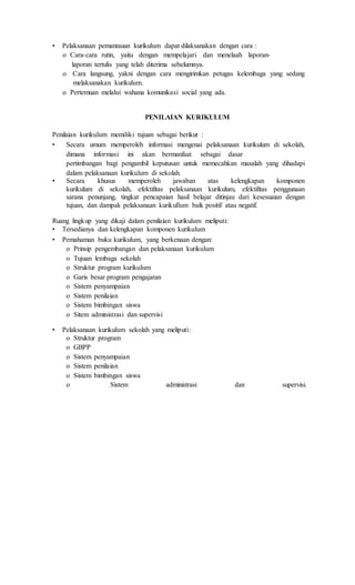 • Pelaksanaan pemantauan kurikulum dapat dilaksanakan dengan cara :
o Cara-cara rutin, yaitu dengan mempelajari dan menelaah laporan-
laporan tertulis yang telah diterima sebelumnya.
o Cara langsung, yakni dengan cara mengirimkan petugas kelembaga yang sedang
melaksanakan kurikulum.
o Pertemuan melalui wahana komunikasi social yang ada.
PENILAIAN KURIKULUM
Penilaian kurikulum memiliki tujuan sebagai berikut :
• Secara umum memperoleh informasi mengenai pelaksanaan kurikulum di sekolah,
dimana informasi ini akan bermanfaat sebagai dasar
pertimbangan bagi pengambil keputusan untuk memecahkan masalah yang dihadapi
dalam pelaksanaan kurikulum di sekolah.
• Secara khusus memperoleh jawaban atas kelengkapan komponen
kurikulum di sekolah, efektifitas pelaksanaan kurikulum, efektifitas penggunaan
sarana penunjang, tingkat pencapaian hasil belajar ditinjau dari kesesuaian dengan
tujuan, dan dampak pelaksanaan kurikullum baik positif atau negatif.
Ruang lingkup yang dikaji dalam penilaian kurikulum meliputi:
• Tersedianya dan kelengkapan komponen kurikulum
• Pemahaman buku kurikulum, yang berkenaan dengan:
o Prinsip pengembangan dan pelaksanaan kurikulum
o Tujuan lembaga sekolah
o Struktur program kurikulum
o Garis besar program pengajaran
o Sistem penyampaian
o Sistem penilaian
o Sistem bimbingan siswa
o Sitem administrasi dan supervisi
• Pelaksanaan kurikulum sekolah yang meliputi:
o Struktur program
o GBPP
o Sistem penyampaian
o Sistem penilaian
o Sistem bimbingan siswa
o Sistem administrasi dan supervisi.
 