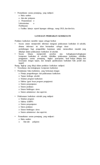 • Pemanfaatan sarana penunjang, yang meliputi:
o Buku sumber
o Alat-alat pelajaran
o Perpustakaan o
Laboratorium o
Pembiayaan
o Fasilitas lainnya seperti lapangan olahraga, ruang UKS, dan lain-lain.
LANDASAN PERBAIKAN KURIKULUM
Penilaian kurikulum memiliki tujuan sebagai berikut:
• Secara umum memperoleh informasi mengenai pelaksanaan kurikulum di sekolah,
dimana informasi ini akan bermanfaat sebagai dasar
pertimbangan bagi pengambilan keputusan untuk memecahkan masalah yang
dihadapi dalam pelaksanaan kurikulum di sekolah.
• Secara khusus memperoleh jawaban atas kelengkapan-kelengkapan
komponen kurikulum di sekolah, efektifitas pelaksanaan kurikulum, efektifitas
penggunaan sarana penunjang, tingkat pencapaian hasil belajar ditinjau dari
kesesuaian dengan tujuan, dan dampak ppelaksanaan kurikulum baik positif atau
negatif.
Ruang lingkup yang dikaji dalam penilaian kurikulum meliputi:
• Tersedianya dan kelengkapan komponen kurikulum
• Pemahaman buku kurikulum, yang berkenaan dengan
o Prinsip pengembangan dan pelaksanaan kurikulum
o Tujuan lembaga sekolah
o Struktur program kurikulum
o Silabus (garis besar program pengajaran)
o Sistem penyampaian
o Sistem penilaian
o Sistem bimbingan siswa
o Sistem administrasi dan supervisi.
• Pelaksanaan kurikulum sekolah yang meliputi
o Struktur program
o Silabus (GBPP)
o Sistem penyampaian
o Sitem penilaian
o Sistem bimbingan siswa
o Sistem administrasi dan supervisi.
• Pemanfaatan sarana penunjang, yang meliputi:
o Buku sumber
o Alat-alat pelajaran
 