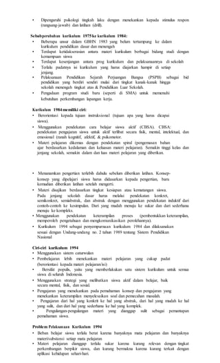 • Dipengaruhi psikologi tingkah laku dengan menekankan kepada stimulus respon
(rangsang-jawab) dan latihan (drill).
Sebabperubahan kurikulum 1975ke kurikulum 1984:
• Beberapa unsur dalam GBHN 1983 yang belum tertampung ke dalam
kurikulum pendidikan dasar dan menengah
• Terdapat ketidakserasian antara materi kurikulum berbagai bidang studi dengan
kemampuan siswa
• Terdapat kesenjangan antara prog kurikulum dan pelaksanaannya di sekolah
• Terlalu padatnya isi kurikulum yang harus diajarkan hampir di setiap
jenjang.
• Pelaksanaan Pendidikan Sejarah Perjuangan Bangsa (PSPB) sebagai bid
pendidikan yang berdiri sendiri mulai dari tingkat kanak-kanak hingga
sekolah menengah tingkat atas & Pendidikan Luar Sekolah.
• Pengadaan program studi baru (seperti di SMA) untuk memenuhi
kebutuhan perkembangan lapangan kerja.
Kurikulum 1984memiliki ciri:
• Berorientasi kepada tujuan instruksional (tujuan apa yang harus dicapai
siswa).
• Menggunakan pendekatan cara belajar siswa aktif (CBSA). CBSA:
pendekatan pengajaran siswa untuk aktif terlibat secara fisik, mental, intelektual, dan
emosional (ranah kognitif, afektif, & psikomotor.
• Materi pelajaran dikemas dengan pendekatan spiral (pengemasan bahan
ajar berdasarkan kedalaman dan keluasan materi pelajaran). Semakin tinggi kelas dan
jenjang sekolah, semakin dalam dan luas materi pelajaran yang diberikan.
• Menanamkan pengertian terlebih dahulu sebelum diberikan latihan. Konsep-
konsep yang dipelajari siswa harus didasarkan kepada pengertian, baru
kemudian diberikan latihan setelah mengerti.
• Materi disajikan berdasarkan tingkat kesiapan atau kematangan siswa.
Pada jenjang sekolah dasar harus melalui pendekatan konkret,
semikonkret, semiabstrak, dan abstrak dengan menggunakan pendekatan induktif dari
contoh-contoh ke kesimpulan. Dari yang mudah menuju ke sukar dan dari sederhana
menuju ke kompleks.
• Menggunakan pendekatan keterampilan proses (pembentukkan keterampilan,
memperoleh pengetahuan dan mengkomunikasikan perolehannya).
• Kurikulum 1994 sebagai penyempurnaan kurikulum 1984 dan dilaksanakan
sesuai dengan Undang-undang no. 2 tahun 1989 tentang Sistem Pendidikan
Nasional
Ciri-ciri kurikulum 1994
• Menggunakan sistem caturwulan
• Pembelajaran lebih menekankan materi pelajaran yang cukup padat
(berorientasi kepada materi pelajaran/isi)
• Bersifat populis, yaitu yang memberlakukan satu sistem kurikulum untuk semua
siswa di seluruh Indonesia.
• Menggunakan strategi yang melibatkan siswa aktif dalam belajar, baik
secara mental, fisik, dan sosial.
• Pengajaran yang menekankan pada pemahaman konsep dan pengajaran yang
menekankan keterampilan menyelesaikan soal dan pemecahan masalah.
• Pengajaran dari hal yang konkrit ke hal yang abstrak, dari hal yang mudah ke hal
yang sulit, dan dari hal yang sederhana ke hal yang komplek.
• Pengulangan-pengulangan materi yang dianggap sulit sebagai pemantapan
pemahaman siswa.
Problem Pelaksanaan Kurikulum 1994
• Beban belajar siswa terlalu berat karena banyaknya mata pelajaran dan banyaknya
materi/substansi setiap mata pelajaran
• Materi pelajaran dianggap terlalu sukar karena kurang relevan dengan tingkat
perkembangan berpikir siswa, dan kurang bermakna karena kurang terkait dengan
aplikasi kehidupan sehari-hari.
 