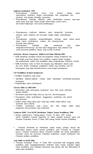Suplemen Kurikulum 1994
• Penyempurnaan kurikulum secara terus menerus sebagai upaya
menyesuaikan kurikulum dengan perkembangan ilmu pengetahuan dan
teknologi, serta tuntutan kebutuhan masyarakat.
• Penyempurnaan kurikulum dilakukan untuk mendapatkan proporsi yang tepat
antara tujuan yang ingin dicapai dengan beban belajar, potensi siswa,
dan keadaan lingkungan serta sarana pendukungnya.
• Penyempurnaan kurikulum dilakukan untuk memperoleh kebenaran
substansi materi pelajaran dan kesesuaian dengan tingkat perkembangan
siswa.
• Penyempurnaan kurikulum mempertimbangkan berbagai aspek terkait, seperti
tujuan materi, pembelajaran, evaluasi, dan sarana/prasarana
termasuk buku pelajaran.
• Penyempurnaan kurikulum tidak mempersulit guru dalam
mengimplementasikannya dan tetap dapat menggunakan buku pelajaran dan
sarana prasarana pendidikan lainnya yang tersedia di sekolah.
Kurikulum Berbasis Kompetensi (KBK) VersiTahun 2002dan 2004
• KBK merupakan perangkat rencana dan pengaturan tentang kompetensi dan
hasil belajar yang harus dicapai siswa, penilaian, kegiatan belajar mengajar,
dan pemberdayaan sumber daya pendidikan dalam pengembangan kurikulum sekolah;
• KBK berorientasi pada: (1) hasil dan dampak yang diharapkan muncul pada
diri siswa melalui serangkaian pengalaman belajar yang bermakna, dan (2)
keberagaman yang dapat dimanifestasikan sesuai dengan kebutuhannya
Ciri Pendidikan berbasis Kompetensi
• Pemilihan kompetensi yang sesuai;
• Spesifikasi indikator-indikator evaluasi untuk menentukan keberhasilan pencapaian
kompetensi;
• Pengembangan sistem pembelajaran.
Ciri-ciri KBK ver 2002-2004
• Menekankan pada ketercapaian kompetensi siswa baik secara individual
maupun klasikal;
• Berorientasi pada hasil belajar (learning outcomes) dan keberagaman;
• Penyampaian dalam pembelajaran menggunakan pendekatan dan metode
yang bervariasi;
• Sumber belajar bukan hanya guru, tetapi juga sumber belajar lainnya yang
memenuhi unsur edukatif;
• Penilaian menekankan pada proses dan hasil belajar dalam upaya
penguasaan atau pencapaian suatu kompetensi.
Landasan KBK– Versi KTSP (Kurikulum Tingkat Satuan Pendidikan) 2006
• Sebagai implementasi Undang-undang Nomor 20 tahun 2003 tentang
Sistem Pendidikan Nasional dijabarkan ke dalam sejumlah peraturan antara lain
Peraturan Pemerintah Nomor 19 Tahun 2005 tentang Standar Nasional Pendidikan;
• Peraturan Pemerintah ini memberikan arahan tentang perlunya disusun dan
dilaksanakan delapan standar nasional pendidikan, yaitu: (1)standar isi, (2)standar
proses, (3)standar kompetensi lulusan, (4)standar pendidik dan tenaga kependidikan,
(5)standar sarana dan prasarana, (6)standar pengelolaan, standar pembiayaan, dan
(7)standar penilaian pendidikan.
Arah KBK ver KTSP 2006
• Peraturan Pemerintah Nomor 19 Tahun 2005, pemerintah telah menggiring pelaku
pendidikan untuk mengimplementasikan kurikulum dalam bentuk kurikulum tingkat
satuan pendidikan, yaitu kurikulum operasional yang disusun oleh dan dilaksanakan di
setiap satuan pendidikan.
 